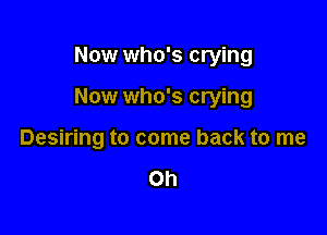 Now who's crying

Now who's crying

Desiring to come back to me

Oh