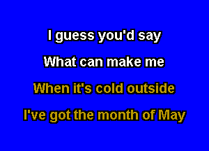 I guess you'd say
What can make me

When it's cold outside

I've got the month of May