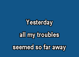 Yesterday

all my troubles

seemed so far away