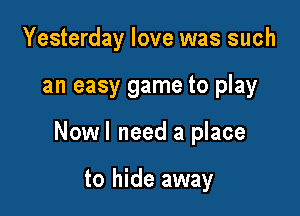 Yesterday love was such

an easy game to play

Nowl need a place

to hide away