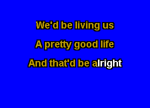 We'd be living us
A pretty good life

And that'd be alright