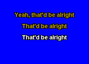 Yeah, that'd be alright

That'd be alright
That'd be alright