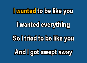 I wanted to be like you

I wanted everything

80 ltried to be like you

And I got swept away