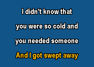 I didn't know that

you were so cold and

you needed someone

And I got swept away