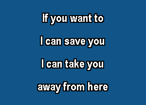 If you want to

I can save you

I can take you

away from here