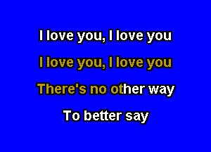 I love you, I love you

I love you, I love you

There's no other way

To better say