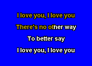 I love you, I love you
There's no other way

To better say

I love you, I love you