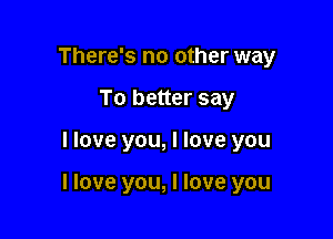 There's no other way
To better say

I love you, I love you

I love you, I love you