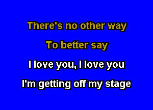 There's no other way
To better say

I love you, I love you

I'm getting off my stage