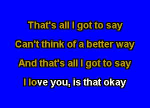 That's all I got to say
Can't think of a better way

And that's all I got to say

I love you, is that okay