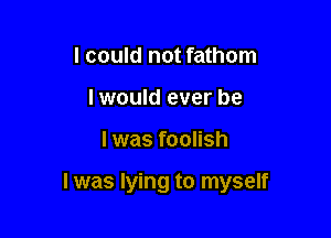 I could not fathom
I would ever be

I was foolish

I was lying to myself