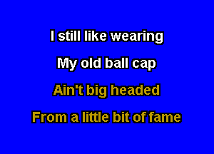 I still like wearing

My old ball cap
Ain't big headed

From a little bit of fame