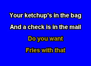 Your ketchup's in the bag

And a check is in the mail

Do you want

Fries with that