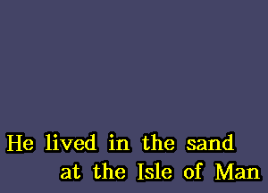 He lived in the sand
at the Isle of Man