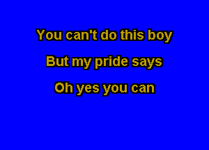 You can't do this boy

But my pride says

Oh yes you can
