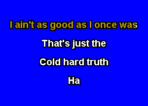 lain't as good as I once was

That's just the

Cold hard truth
Ha