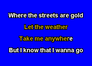Where the streets are gold
Let the weather

Take me anywhere

But I know that I wanna go