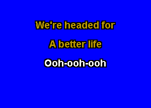 We're headed for

A better life
Ooh-ooh-ooh