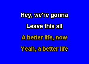 Hey, we're gonna

Leave this all
A better life, now

Yeah, a better life
