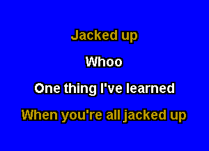 Jacked up
Whoo

One thing I've learned

When you're all jacked up