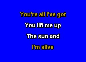 You're all I've got

You lift me up
The sun and

I'm alive