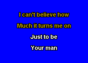 I can't believe how

Much it turns me on

Just to be

Your man