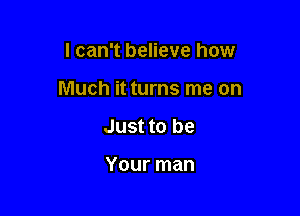 I can't believe how

Much it turns me on

Just to be

Your man