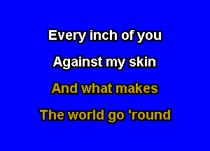 Every inch of you

Against my skin
And what makes

The world go 'round