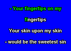 - Your fingertips on my

fingertips
Your skin upon my skin

- would be the sweetest sin