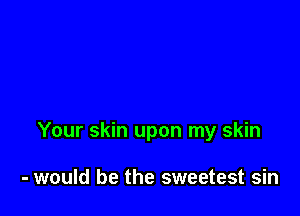 Your skin upon my skin

- would be the sweetest sin