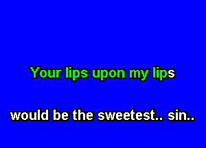 Your lips upon my lips

would be the sweetest. sin..