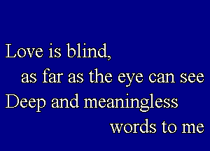 Love is blind,

as far as the eye can see
Deep and meaningless
words to me