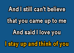 And I still can't believe
that you came up to me

And said I love you

lstay up and think of you
