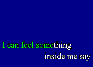 I can feel something
inside me say