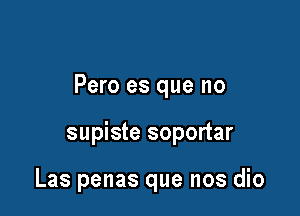 Pero es que no

supiste soportar

Las penas que nos dio