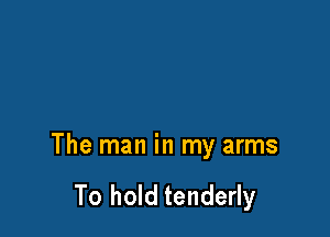 The man in my arms

To hold tenderly