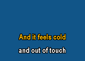 And it feels cold

and out of touch