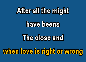 After all the might
have beens

The close and

when love is right or wrong