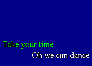 Take your time
Oh we can dance