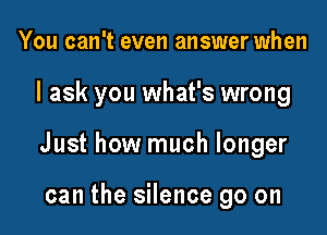 You can't even answer when

I ask you what's wrong

Just how much longer

can the silence go on