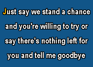 Just say we stand a chance
and you're willing to try or
say there's nothing left for

you and tell me goodbye