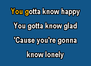You gotta know happy
You gotta know glad

'Cause you're gonna

know lonely