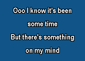 000 I know it's been

some time

But there's something

on my mind