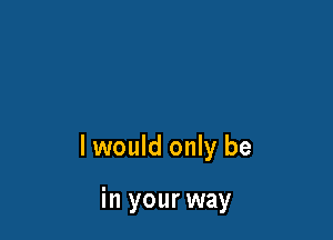 I would only be

in your way