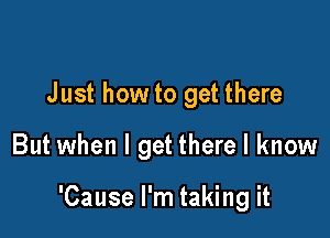 Just how to get there

But when I get there I know

'Cause I'm taking it