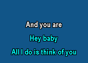 And you are

Hey baby
All I do is think of you