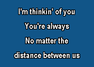 I'm thinkin' of you

You're always
No matter the

distance between us
