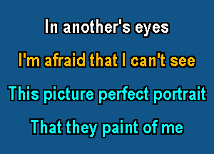In another's eyes

I'm afraid that I can't see

This picture perfect portrait

That they paint of me