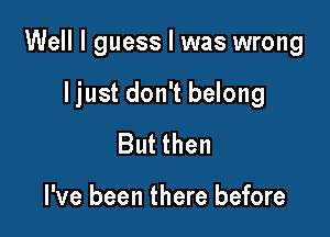 Well I guess I was wrong

I just don't belong

But then

I've been there before