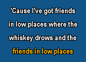 'Cause I've got friends
in low places where the

whiskey drows and the

friends in low places